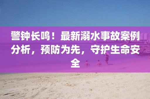 警钟长鸣！最新溺水事故案例分析，预防为先，守护生命安全