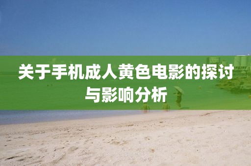 关于手机成人黄色电影的探讨与影响分析