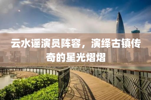云水谣演员阵容，演绎古镇传奇的星光熠熠