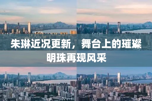 朱琳近况更新，舞台上的璀璨明珠再现风采