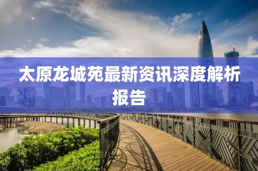 太原龙城苑最新资讯深度解析报告