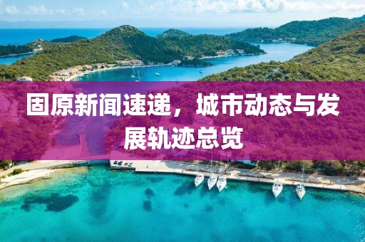 固原新闻速递，城市动态与发展轨迹总览