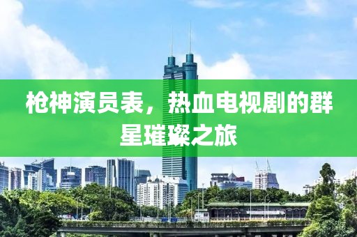 枪神演员表，热血电视剧的群星璀璨之旅