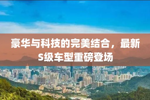 豪华与科技的完美结合，最新S级车型重磅登场