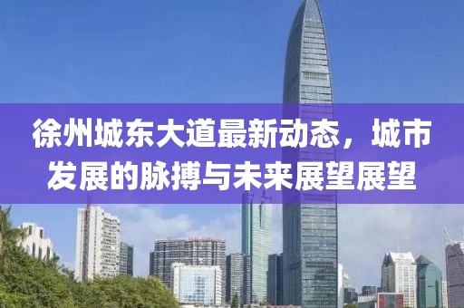 徐州城东大道最新动态，城市发展的脉搏与未来展望展望