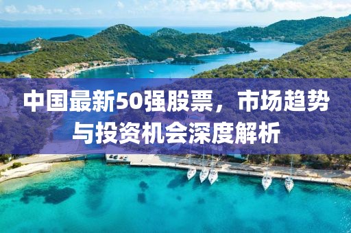 中国最新50强股票，市场趋势与投资机会深度解析