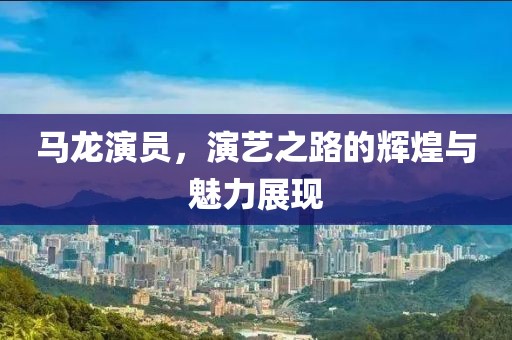 马龙演员，演艺之路的辉煌与魅力展现