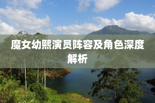 魔女幼熙演员阵容及角色深度解析