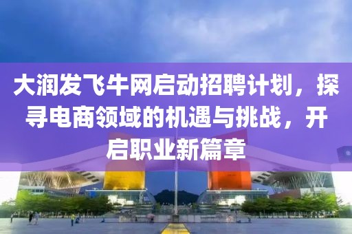 大润发飞牛网启动招聘计划，探寻电商领域的机遇与挑战，开启职业新篇章