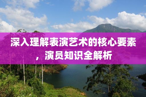 深入理解表演艺术的核心要素，演员知识全解析
