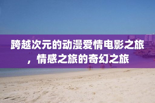 跨越次元的动漫爱情电影之旅，情感之旅的奇幻之旅