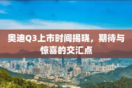 奥迪Q3上市时间揭晓，期待与惊喜的交汇点