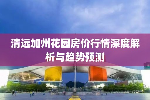 清远加州花园房价行情深度解析与趋势预测