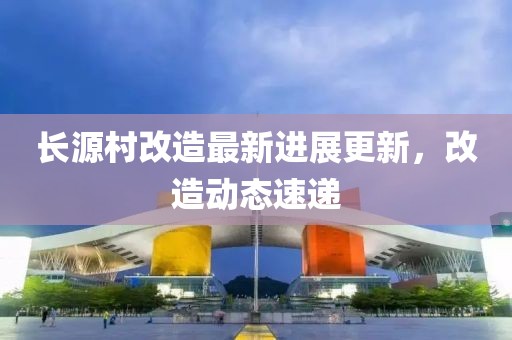 长源村改造最新进展更新，改造动态速递