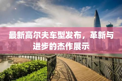 最新高尔夫车型发布，革新与进步的杰作展示