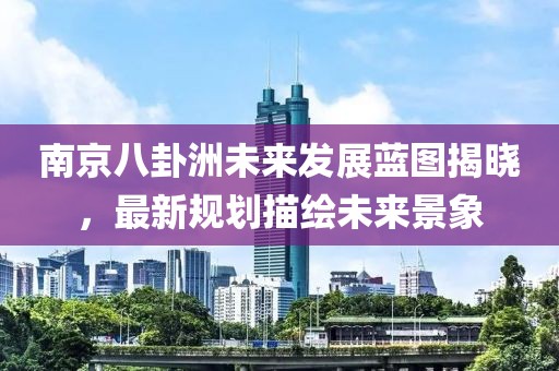 南京八卦洲未来发展蓝图揭晓，最新规划描绘未来景象