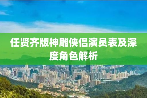 任贤齐版神雕侠侣演员表及深度角色解析