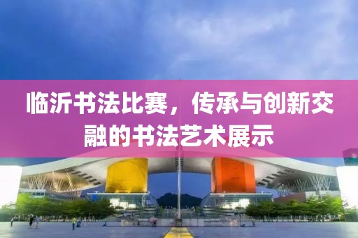 临沂书法比赛，传承与创新交融的书法艺术展示