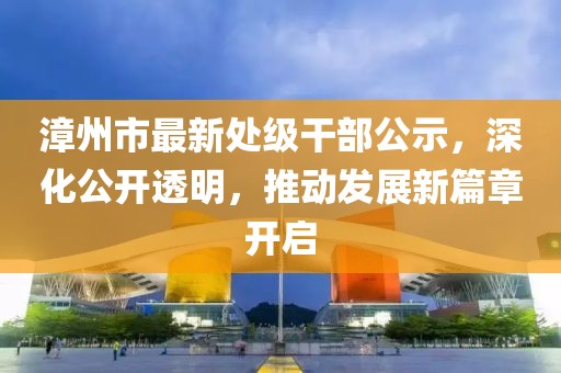 漳州市最新处级干部公示，深化公开透明，推动发展新篇章开启