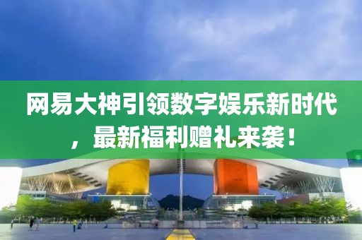 网易大神引领数字娱乐新时代，最新福利赠礼来袭！