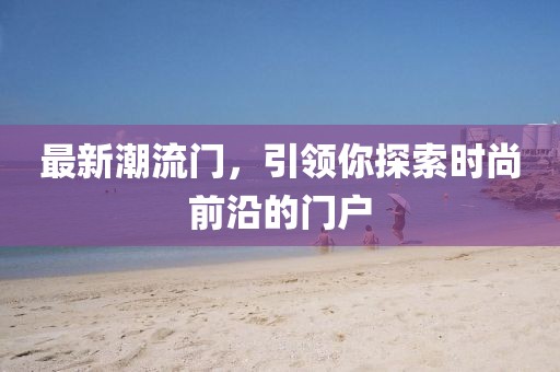 最新潮流门，引领你探索时尚前沿的门户
