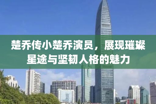 楚乔传小楚乔演员，展现璀璨星途与坚韧人格的魅力