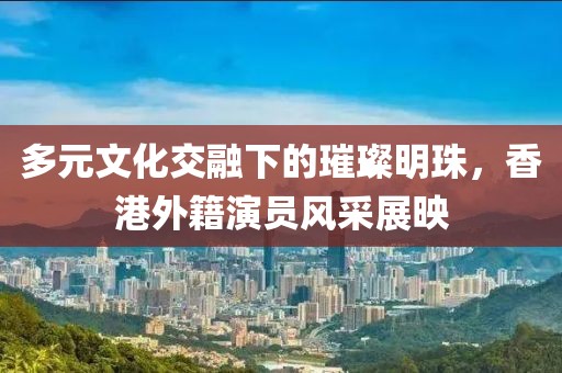 多元文化交融下的璀璨明珠，香港外籍演员风采展映