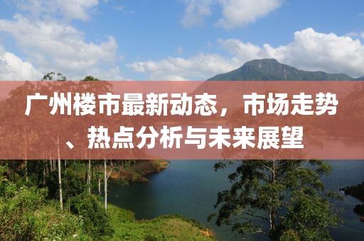 广州楼市最新动态，市场走势、热点分析与未来展望