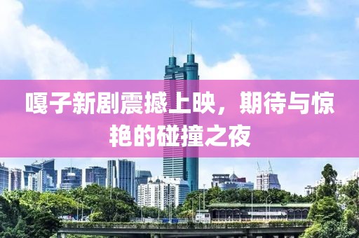 嘎子新剧震撼上映，期待与惊艳的碰撞之夜