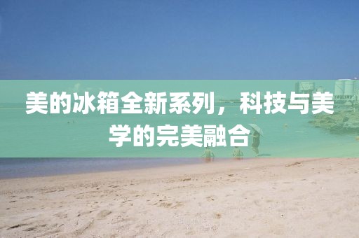 美的冰箱全新系列，科技与美学的完美融合
