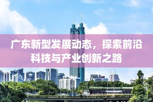 广东新型发展动态，探索前沿科技与产业创新之路