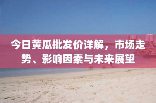 今日黄瓜批发价详解，市场走势、影响因素与未来展望