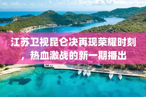 江苏卫视昆仑决再现荣耀时刻，热血激战的新一期播出