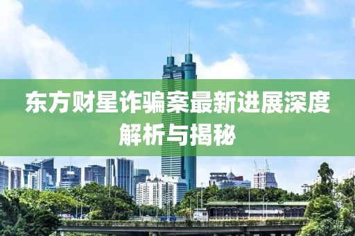 东方财星诈骗案最新进展深度解析与揭秘