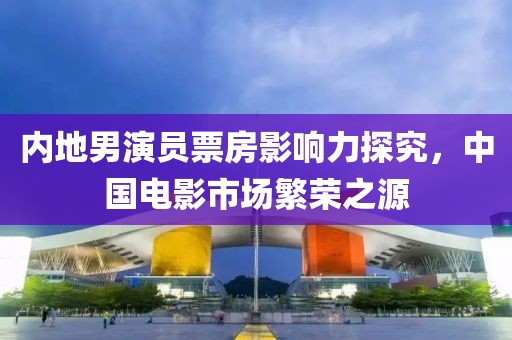内地男演员票房影响力探究，中国电影市场繁荣之源