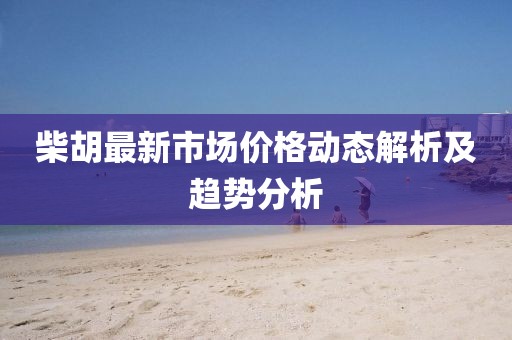 柴胡最新市场价格动态解析及趋势分析