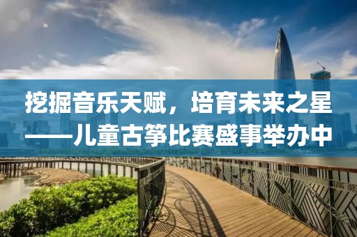 挖掘音乐天赋，培育未来之星——儿童古筝比赛盛事举办中