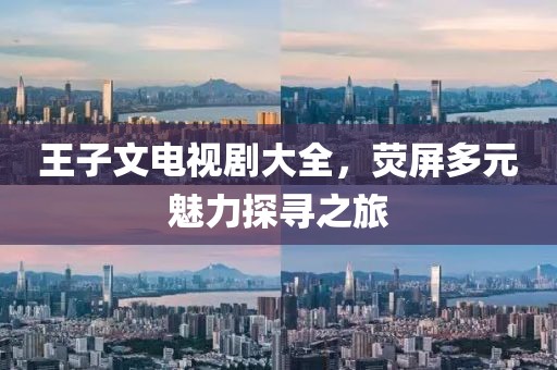 王子文电视剧大全，荧屏多元魅力探寻之旅
