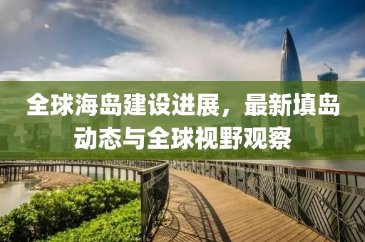 全球海岛建设进展，最新填岛动态与全球视野观察