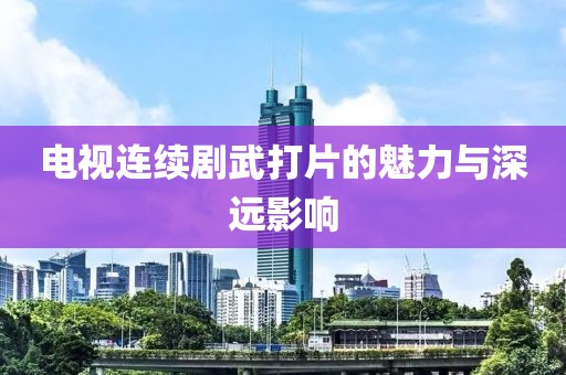 电视连续剧武打片的魅力与深远影响