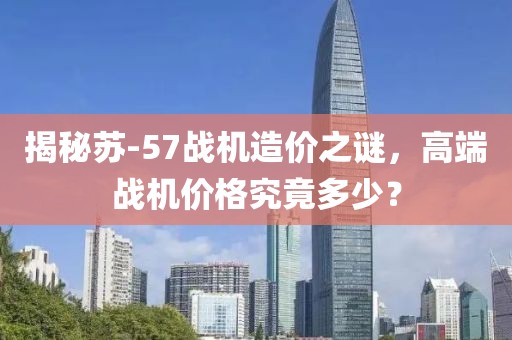 揭秘苏-57战机造价之谜，高端战机价格究竟多少？