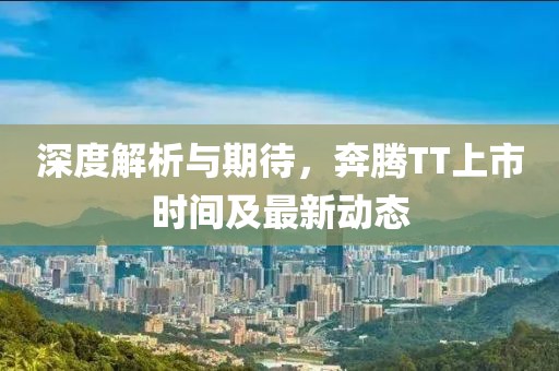 深度解析与期待，奔腾TT上市时间及最新动态