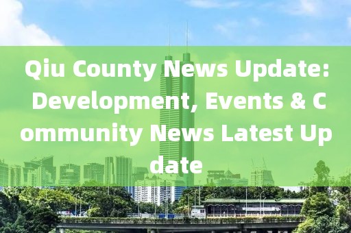 Qiu County News Update: Development, Events & Community News Latest Update