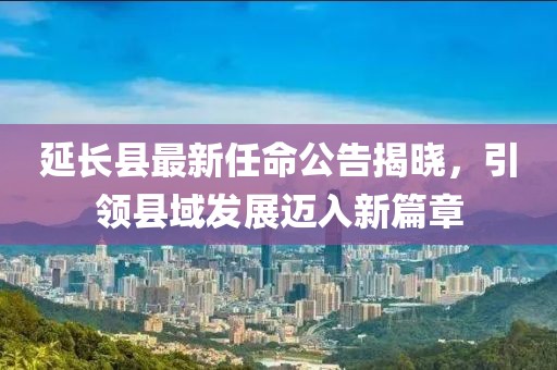 延长县最新任命公告揭晓，引领县域发展迈入新篇章