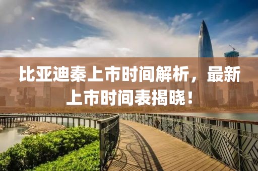 比亚迪秦上市时间解析，最新上市时间表揭晓！