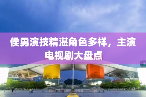 侯勇演技精湛角色多样，主演电视剧大盘点