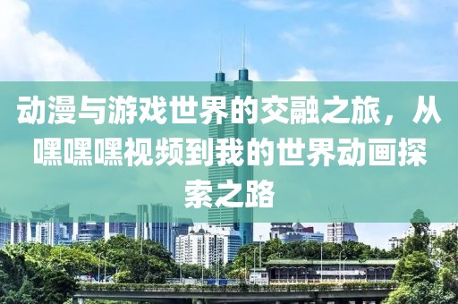 动漫与游戏世界的交融之旅，从嘿嘿嘿视频到我的世界动画探索之路
