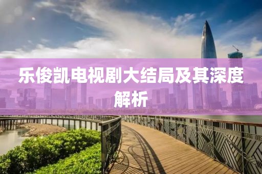 乐俊凯电视剧大结局及其深度解析