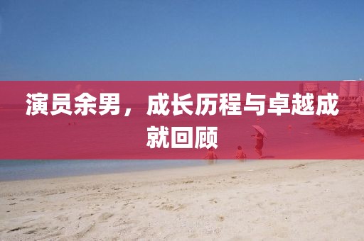演员余男，成长历程与卓越成就回顾