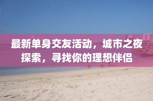 最新单身交友活动，城市之夜探索，寻找你的理想伴侣